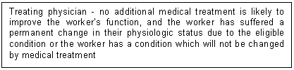 Text Box: Treating physician - no additional medical treatment is likely to improve the worker&rsquo;s function, and the worker has suffered a permanent change in their physiologic status due to the eligible condition or the worker has a condition which will not be changed by medical treatment 
