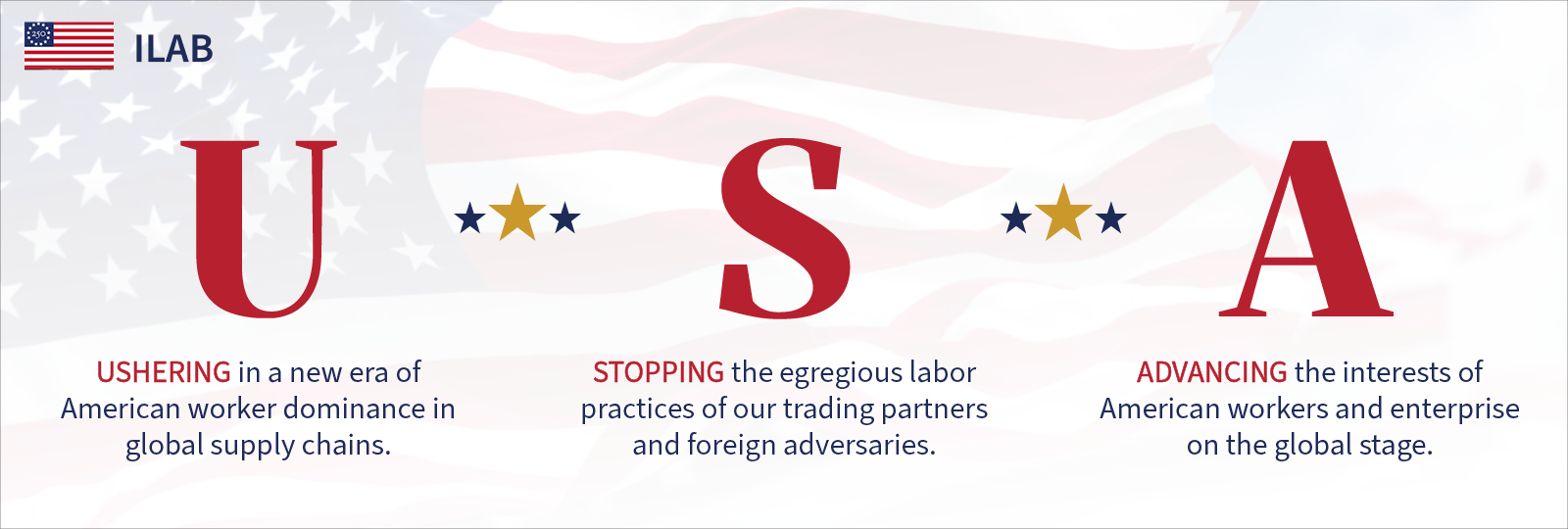 ILAB: USA: Ushering in a new era of American worker dominance in global supply chains. Stopping the egregious labor practices of our trading partners and foreign adversaries. Advancing the interests of American workers and enterprise on the global stage. 