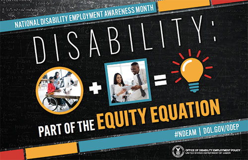 The poster is rectangular in shape with a black colored chalkboard background overlaid with mathematical equations. In the center of the poster, on a diagonal, is a black rectangle bordered by small teal, yellow and red rectangles. It features the 2022 NDEAM theme, (Disability: Part of the Equity Equation,) along with an equation composed of several graphics: a circular photo of a woman in a wheelchair working at a computer with colleagues, followed by a plus sign, followed by a square image of a woman who uses crutches viewing a document with a colleague, followed by an equal sign, followed by a light bulb icon. Across the top of the rectangle in small, white letters are the words National Disability Employment Awareness Month. Along the bottom in small white letters is the hashtag “NDEAM” followed by ODEP’s website address, dol.gov/ODEP. In the lower right corner in white lettering is the DOL seal followed by the words (Office of Disability Employment Policy United States Department of Labor.)