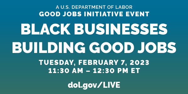 A U.S. Department of Labor Good Jobs Initiative Event. Black Businesses Building Good Jobs. Tuesday, Feb. 7, 2023. 11:30am-12:30pm ET. DOL.gov/Live