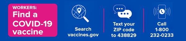 Workers: Find a COVID-19 vaccine. Search vaccines.gov. Text your zip code to 438829. Call 1-800-232-0233