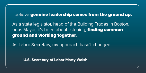"I believe genuine leadership comes from the ground up... it's been about listening, finding common ground and working together." -Secretary Walsh
