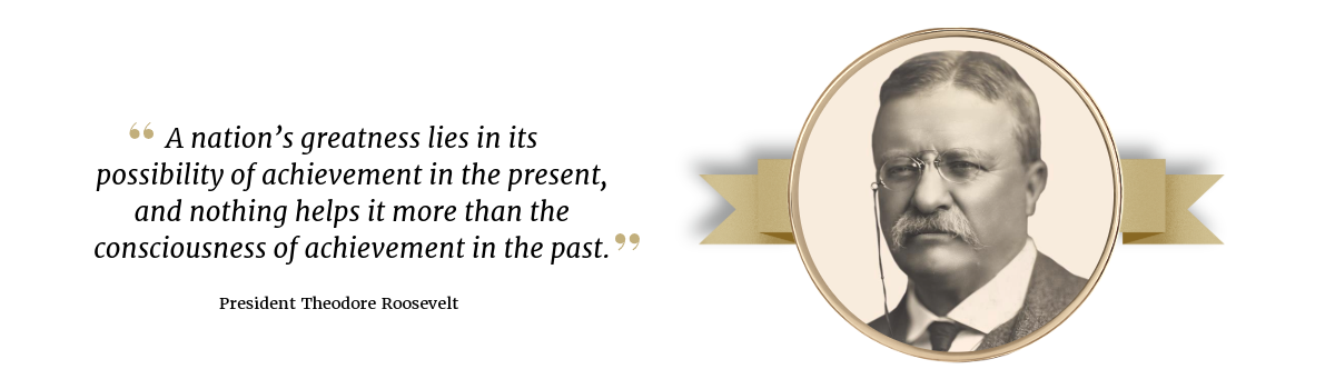 Photo of President Theodore Roosevelt with a quote: "A nation's greatness lies in its possibility of achievement in the present, and nothing helps it more than the consciousness of achievement in the past."