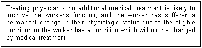 Text Box: Treating physician - no additional medical treatment is likely to improve the worker’s function, and the worker has suffered a permanent change in their physiologic status due to the eligible condition or the worker has a condition which will not be changed by medical treatment 