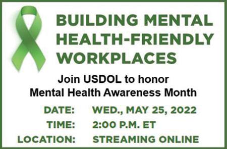Building Mental Health-Friendly Workplaces. Join USDOL to honor Mental Health Awareness Month. Date: Wed., May 25, 2022. Time: 2:00 P.M. ET. Location: Streaming Online Register to receive the accessible link.